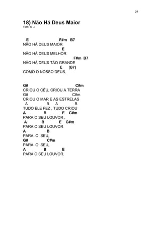 29
18) Não Há Deus Maior
Tom: E
E F#m B7
NÃO HÁ DEUS MAIOR
E
NÃO HÁ DEUS MELHOR
F#m B7
NÃO HÁ DEUS TÃO GRANDE
E (B7)
COMO O NOSSO DEUS.
G# C#m
CRIOU O CÉU, CRIOU A TERRA
G# C#m
CRIOU O MAR E AS ESTRELAS
A B A B
TUDO ELE FEZ , TUDO CRIOU
A B E G#m
PARA O SEU LOUVOR ,
A B E G#m
PARA O SEU LOUVOR
A B
PARA O SEU,
G# C#m
PARA O SEU,
A B E
PARA O SEU LOUVOR.
 