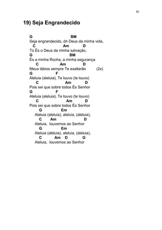 30
19) Seja Engrandecido
G BM
Seja engrandecido, óh Deus da minha vida,
C Am D
Tú És o Deus da minha salvação,
G BM
És a minha Rocha, a minha segurança
C Am D
Meus lábios sempre Te exaltarão (2x)
G F
Aleluia (aleluia), Te louvo (te louvo)
C Am D
Pois sei que sobre todos És Senhor
G F
Aleluia (aleluia), Te louvo (te louvo)
C Am D
Pois sei que sobre todos És Senhor
G Em
Aleluia (aleluia), aleluia, (aleluia),
C Am D
Aleluia, louvemos ao Senhor
G Em
Aleluia (aleluia), aleluia, (aleluia),
C Am D G
Aleluia, louvemos ao Senhor
 