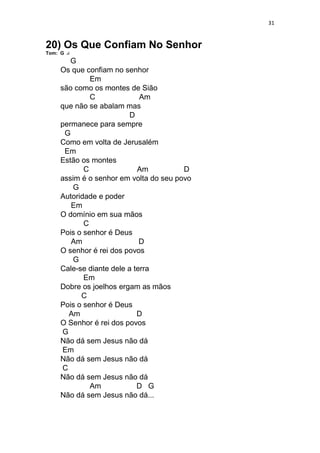31
20) Os Que Confiam No Senhor
Tom: G
G
Os que confiam no senhor
Em
são como os montes de Sião
C Am
que não se abalam mas
D
permanece para sempre
G
Como em volta de Jerusalém
Em
Estão os montes
C Am D
assim é o senhor em volta do seu povo
G
Autoridade e poder
Em
O domínio em sua mãos
C
Pois o senhor é Deus
Am D
O senhor é rei dos povos
G
Cale-se diante dele a terra
Em
Dobre os joelhos ergam as mãos
C
Pois o senhor é Deus
Am D
O Senhor é rei dos povos
G
Não dá sem Jesus não dá
Em
Não dá sem Jesus não dá
C
Não dá sem Jesus não dá
Am D G
Não dá sem Jesus não dá...
 