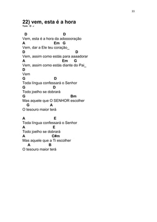 33
22) vem, esta é a hora
Tom: D
D D
Vem, esta é a hora da adooooração
A Em G
Vem, dar a Ele teu coração_
D D
Vem, assim como estás para aaaadorar
A Em G
Vem, assim como estás diante do Pai_
D
Vem
G D
Toda língua confessará o Senhor
G D
Todo joelho se dobrará
G Bm
Mas aquele que O SENHOR escolher
G A
O tesouro maior terá
A E
Toda língua confessará o Senhor
A E
Todo joelho se dobrará
A C#m
Mas aquele que a Ti escolher
A B
O tesouro maior terá
 