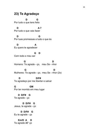 34
23) Te Agradeço
D G
Por tudo o que tens feito
D A 7
Por tudo o que vais fazer
D G
Por tuas promessas e tudo o que és
D A
Eu quero te agradecer
G D
Com todo o meu ser
G D
Homens: Te agrade - ço, meu Se - nhor
G D
Mulheres: Te agrade - ço, meu Se - nhor (2x)
D D/F#
Te agradeço por me libertar e salvar
G GM
Por ter morrido em meu lugar
D D/F# G
Te agrade - ço
D D/F# G
Jesus, te agrade - ço
D D/F# G
Eu te agrade - ço
Em/D A D
Te agrade â€“ ço
 
