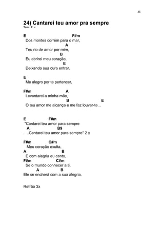 35
24) Cantarei teu amor pra sempre
Tom: E
E F#m
Dos montes correm para o mar,
A
Teu rio de amor por mim,
B
Eu abrirei meu coração,
E
Deixando sua cura entrar.
E
Me alegro por te pertencer,
F#m A
Levantarei a minha mão,
B E
O teu amor me alcança e me faz louvar-te...
E F#m
"Cantarei teu amor para sempre
A B9
. ..Cantarei teu amor para sempre" 2 x
F#m C#m
Meu coração exulta,
A B
E com alegria eu canto,
F#m C#m
Se o mundo conhecer a ti,
A B
Ele se encherá com a sua alegria,
Refrão 3x
 