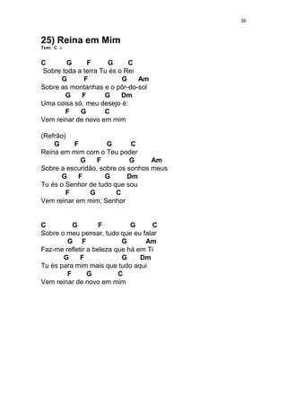 36
25) Reina em Mim
Tom: C
C G F G C
Sobre toda a terra Tu és o Rei
G F G Am
Sobre as montanhas e o pôr-do-sol
G F G Dm
Uma coisa só, meu desejo é:
F G C
Vem reinar de novo em mim
(Refrão)
G F G C
Reina em mim com o Teu poder
G F G Am
Sobre a escuridão, sobre os sonhos meus
G F G Dm
Tu és o Senhor de tudo que sou
F G C
Vem reinar em mim, Senhor
C G F G C
Sobre o meu pensar, tudo que eu falar
G F G Am
Faz-me refletir a beleza que há em Ti
G F G Dm
Tu és para mim mais que tudo aqui
F G C
Vem reinar de novo em mim
 