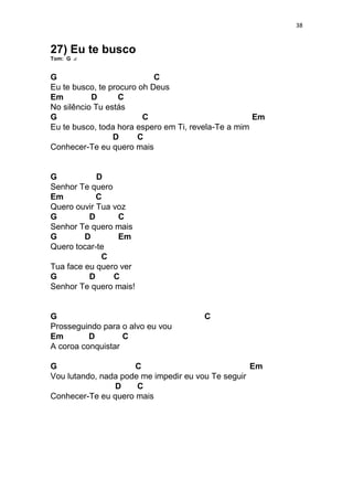 38
27) Eu te busco
Tom: G
G C
Eu te busco, te procuro oh Deus
Em D C
No silêncio Tu estás
G C Em
Eu te busco, toda hora espero em Ti, revela-Te a mim
D C
Conhecer-Te eu quero mais
G D
Senhor Te quero
Em C
Quero ouvir Tua voz
G D C
Senhor Te quero mais
G D Em
Quero tocar-te
C
Tua face eu quero ver
G D C
Senhor Te quero mais!
G C
Prosseguindo para o alvo eu vou
Em D C
A coroa conquistar
G C Em
Vou lutando, nada pode me impedir eu vou Te seguir
D C
Conhecer-Te eu quero mais
 