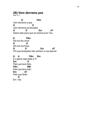 39
28) Vem derrama paz
Tom: D
D F#m
Vem derrama a paz
G D
Vem derrama as bençãos
G D Em A7
Sobre este povo que se chama povo Teu
D F#m
Dá-nos teu amor
G D
Dá-nos tua força
G D Em A7
Pra que tentações não venham a nos desviar
G A F#m Bm
E a glória seja dada a Ti
Em D
Pelo que tens feito
F#m BM
Pelo que tens sido
Em A7
Pelo que farás
D
Em nós
 