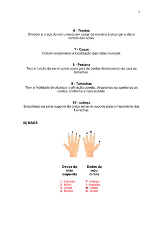 4
6 - Trastes
Dividem o braço do instrumento em casas de maneira à alcançar a altura
correta das notas.
7 - Casas
Indicam exatamente a localização das notas musicais.
8 - Pestana
Tem a função de servir como apoio para as cordas direcionando-as para as
tarrachas.
9 - Tarrachas
Tem a finalidade de alcançar a afinação correta, afrouxando ou apertando as
cordas, conforme a necessidade.
10 - cabeça
Encontrada na parte superior do braço serve de suporte para o mecanismo das
Tarrachas.
III) MÃOS
Dedos da
mão
esquerda
1 - Indicador
2 - Médio
3 - Anular
4 - Mínimo
Dedos da
mão
direita
P - Polegar
I - Indicador
M - Médio
A - Anular
 