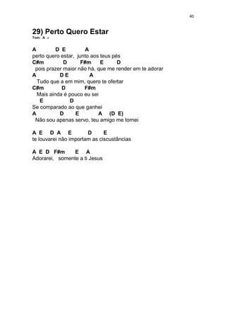 40
29) Perto Quero Estar
Tom: A
A D E A
perto quero estar, junto aos teus pés
C#m D F#m E D
pois prazer maior não há, que me render em te adorar
A D E A
Tudo que a em mim, quero te ofertar
C#m D F#m
Mais ainda é pouco eu sei
E D
Se comparado ao que ganhei
A D E A (D E)
Não sou apenas servo, teu amigo me tornei
A E D A E D E
te louvarei não importam as ciscustâncias
A E D F#m E A
Adorarei, somente a ti Jesus
 