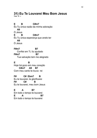42
31) Eu Te Louvarei Meu Bom Jesus
Tom: E
E B C#m7
És Tu única razão da minha adoração
A9
Ó Jesus
E B C#m7
És Tu única esperança que anelo ter
A9
Ó Jesus
F#m7 B7
Confiei em Ti, fui ajudado
F#m7 B7
Tua salvação tem me alegrado
E B
Hoje há gozo em meu coração
C#m7 A9 B7
Com meu canto te louva rei
F# C# Ebm7 B
Eu te louvarei, te glorificarei
F# C# B
Eu te louvarei, meu bom Jesus
E A B7
Em todo o tempo te louvarei
E A B7
Em todo o tempo te louvarei
 