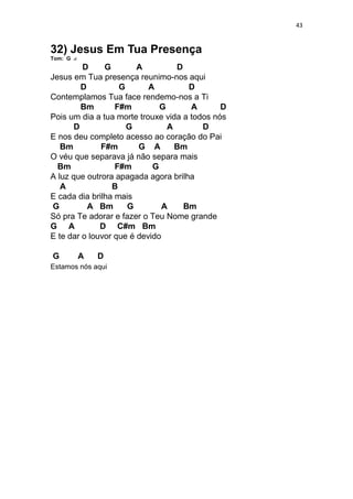43
32) Jesus Em Tua Presença
Tom: G
D G A D
Jesus em Tua presença reunimo-nos aqui
D G A D
Contemplamos Tua face rendemo-nos a Ti
Bm F#m G A D
Pois um dia a tua morte trouxe vida a todos nós
D G A D
E nos deu completo acesso ao coração do Pai
Bm F#m G A Bm
O véu que separava já não separa mais
Bm F#m G
A luz que outrora apagada agora brilha
A B
E cada dia brilha mais
G A Bm G A Bm
Só pra Te adorar e fazer o Teu Nome grande
G A D C#m Bm
E te dar o louvor que é devido
G A D
Estamos nós aqui
 