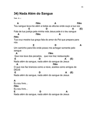 45
34) Nada Além do Sangue
Tom: A
A F#m A F#m
Teu sangue leva-me além a todas as alturas onde ouço a tua voz
E D A (E)
Fala de tua justiça pela minha vida Jesus,este é o teu sangue
A F#m A
F#m
Tua cruz mostra tua graça fala do amor do Pai que prepara para
nós
E D A
Um caminho para Ele onde posso me achegar somente pelo
sangue
A F#m
Que nos lava dos pecados, que nos traz restauração
E D A (E)
Nada além do sangue, nada além do sangue de Jesus
A F#m
O que nos faz brancos como a neve, aceitos como amigos de
DEUS
E D A (E)
Nada além do sangue, nada além do sangue de Jesus
A
Eu sou livre...
F#m
Eu sou livre...
E D A
Nada além do sangue, nada além do sangue de Jesus
 