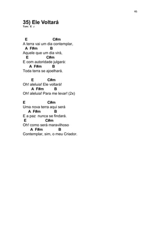46
35) Ele Voltará
Tom: E
E C#m
A terra vai um dia contemplar,
A F#m B
Aquele que um dia virá,
E C#m
E com autoridade julgará:
A F#m B
Toda terra se ajoelhará.
E C#m
Oh! aleluia! Ele voltará!
A F#m B
Oh! aleluia! Para me levar! (2x)
E C#m
Uma nova terra aqui será
A F#m B
E a paz nunca se findará.
E C#m
Oh! como será maravilhoso
A F#m B
Contemplar, sim, o meu Criador.
 