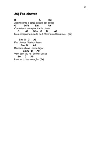 47
36) Faz chover
D A Bm
Assim como a corça anseia por águas
G D/F# Em A9
Como terra seca precisa da chuva
G A9 F#m G D A9
Meu coração tem sede de ti Rei meu e Deus meu (2x)
Bm G D A9
Faz chover Senhor Jesus
Bm G A9
Derrama chuva neste lugar
Bm G D A9
Vem com teu rio Senhor Jesus
Bm G A9
Inundar o meu coração (2x)
 