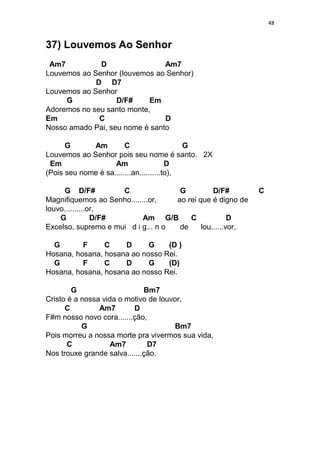 48
37) Louvemos Ao Senhor
Am7 D Am7
Louvemos ao Senhor (louvemos ao Senhor)
D D7
Louvemos ao Senhor
G D/F# Em
Adoremos no seu santo monte,
Em C D
Nosso amado Pai, seu nome é santo
G Am C G
Louvemos ao Senhor pois seu nome é santo. 2X
Em Am D
(Pois seu nome é sa........an..........to),
G D/F# C G D/F# C
Magnifiquemos ao Senho........or, ao rei que é digno de
louvo..........or,
G D/F# Am G/B C D
Excelso, supremo e mui d i g... n o de lou......vor,
G F C D G (D )
Hosana, hosana, hosana ao nosso Rei.
G F C D G (D)
Hosana, hosana, hosana ao nosso Rei.
G Bm7
Cristo é a nossa vida o motivo de louvor,
C Am7 D
F#m nosso novo cora.......ção,
G Bm7
Pois morreu a nossa morte pra vivermos sua vida,
C Am7 D7
Nos trouxe grande salva.......ção.
 