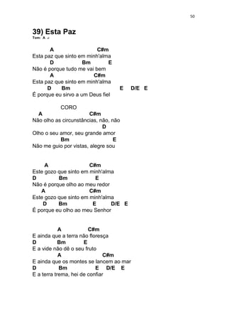 50
39) Esta Paz
Tom: A
A C#m
Esta paz que sinto em minh'alma
D Bm E
Não é porque tudo me vai bem
A C#m
Esta paz que sinto em minh'alma
D Bm E D/E E
É porque eu sirvo a um Deus fiel
CORO
A C#m
Não olho as circunstâncias, não, não
D
Olho o seu amor, seu grande amor
Bm E
Não me guio por vistas, alegre sou
A C#m
Este gozo que sinto em minh'alma
D Bm E
Não é porque olho ao meu redor
A C#m
Este gozo que sinto em minh'alma
D Bm E D/E E
É porque eu olho ao meu Senhor
A C#m
E ainda que a terra não floresça
D Bm E
E a vide não dê o seu fruto
A C#m
E ainda que os montes se lancem ao mar
D Bm E D/E E
E a terra trema, hei de confiar
 