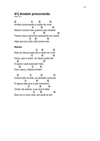 52
41) Andam procurando
Tom: G
G C D G
Andam procurando a razão de viver
C D G
Nesse mundo mau querem paz receber
C D G
Fazem seus caminhos pensando em achar
C D G
Algo que pra vida valor possa dar
Refrão:
C D G
Mas só Jesus pode dá a razão de viver
C D G
Gozo, paz e amor, só Jesus pode dar
A D
E assim você será bem feliz
G C G
Com Jesus, Aleluia Amém
G C D G
Como todo mundo, eu também procurei
C D G
E agora digo que a paz encontrei
C D G
Cristo me salvou, e eu quero falar
C D G
Que um a nova vida, ele pode te dar
 