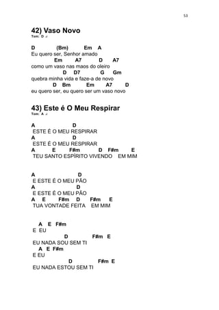 53
42) Vaso Novo
Tom: D
D (Bm) Em A
Eu quero ser, Senhor amado
Em A7 D A7
como um vaso nas maos do oleiro
D D7 G Gm
quebra minha vida e faze-a de novo
D Bm Em A7 D
eu quero ser, eu quero ser um vaso novo
43) Este é O Meu Respirar
Tom: A
A D
ESTE É O MEU RESPIRAR
A D
ESTE É O MEU RESPIRAR
A E F#m D F#m E
TEU SANTO ESPÍRITO VIVENDO EM MIM
A D
E ESTE É O MEU PÃO
A D
E ESTE É O MEU PÃO
A E F#m D F#m E
TUA VONTADE FEITA EM MIM
A E F#m
E EU
D F#m E
EU NADA SOU SEM TI
A E F#m
E EU
D F#m E
EU NADA ESTOU SEM TI
 