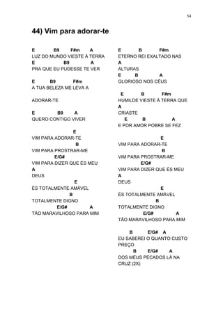 54
44) Vim para adorar-te
E B9 F#m A
LUZ DO MUNDO VIESTE À TERRA
E B9 A
PRA QUE EU PUDESSE TE VER
E B9 F#m
A TUA BELEZA ME LEVA A
ADORAR-TE
E B9 A
QUERO CONTIGO VIVER
E
VIM PARA ADORAR-TE
B
VIM PARA PROSTRAR-ME
E/G#
VIM PARA DIZER QUE ÉS MEU
A
DEUS
E
ÉS TOTALMENTE AMÁVEL
B
TOTALMENTE DIGNO
E/G# A
TÃO MARAVILHOSO PARA MIM
E B F#m
ETERNO REI EXALTADO NAS
A
ALTURAS
E B A
GLORIOSO NOS CÉUS
E B F#m
HUMILDE VIESTE À TERRA QUE
A
CRIASTE
E B A
E POR AMOR POBRE SE FEZ
E
VIM PARA ADORAR-TE
B
VIM PARA PROSTRAR-ME
E/G#
VIM PARA DIZER QUE ÉS MEU
A
DEUS
E
ÉS TOTALMENTE AMÁVEL
B
TOTALMENTE DIGNO
E/G# A
TÃO MARAVILHOSO PARA MIM
B E/G# A
EU SABEREI O QUANTO CUSTO
PREÇO
B E/G# A
DOS MEUS PECADOS LÁ NA
CRUZ (2X)
 