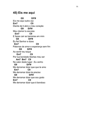 55
45) Eis me aqui
G9 D/F#
Eis me aqui outra vez
Em7 C9
Diante de ti abro o meu coração
G9 D/F#
Meu clamor tu escutas
Em7 C9
E fazes cair as barreiras em mim
G9 D/F#
És fiel Senhor e dizes
Em7 C9
Palavras de amor e esperança sem fim
G9 D/F#
Ao sentir teu toque
Em7 C9
Por tua bondade libertas meu ser
Am7 Bm7 C9
No calor deste lugar ; Eu venho
G9 D/F#
Me derramar dizer que que te amo
Em7 C9
Me derramar dizer-te preciso
G9 D/F#
Me derramar dizer que sou grato
Em7 C9
Me derramar dizer que é bondoso
 