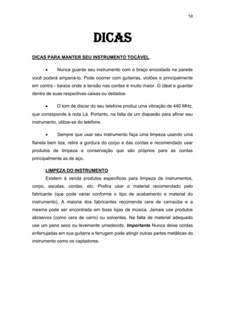 58
DICAS
DICAS PARA MANTER SEU INSTRUMENTO TOCÁVEL.
Nunca guarde seu instrumento com o braço encostado na parede
você poderá empená-lo. Pode ocorrer com guitarras, violões e principalmente
em contra - baixos onde a tensão nas cordas é muito maior. O ideal e guardar
dentro de suas respectivas caixas ou deitados.
O tom de discar do seu telefone produz uma vibração de 440 MHz,
que corresponde à nota Lá. Portanto, na falta de um diapasão para afinar seu
instrumento, utilize-se do telefone.
Sempre que usar seu instrumento faça uma limpeza usando uma
flanela bem liza, retire a gordura do corpo e das cordas e recomendado usar
produtos de limpeza e conservação que são próprios para as cordas
principalmente as de aço.
LIMPEZA DO INSTRUMENTO
Existem à venda produtos específicos para limpeza de instrumentos,
corpo, escalas, cordas, etc. Prefira usar o material recomendado pelo
fabricante (que pode variar conforme o tipo de acabamento e material do
instrumento). A maioria dos fabricantes recomenda cera de carnaúba e a
mesma pode ser encontrada em boas lojas de música. Jamais use produtos
abrasivos (como cera de carro) ou solventes. Na falta de material adequado
use um pano seco ou levemente umedecido. Importante Nunca deixe cordas
enferrujadas em sua guitarra a ferrugem pode atingir outras partes metálicas do
instrumento como os captadores.
 