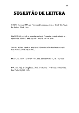 59
Sugestão de leitura
COSTA, Hermisten M.P. da. Princípios Bíblicos de Adoração Cristã. São Paulo:
Ed. Cultura Cristã, 2009.
MACARTHUR, John F. Jr. Com Vergonha do Evangelho, quando a Igreja se
torna como o mundo. São José dos Campos, Ed. Fiel, 2004.
SHEDD, Russel. Adoração Bíblica, os fundamentos da verdadeira adoração.
São Paulo: Ed. Vida Nova, 2007.
MASTERS, Peter. Louvor em Crise. São José dos Campos, Ed. Fiel, 2002.
NOLAND, Rory. O Coração do Artista, construindo o caráter do artista cristão.
São Paulo. Ed. W4, 2007.
 