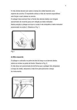 6
A mão direita deverá cair sobre o tampo do violão fazendo uma
espécie de concha. É importante coloca a mão de maneira espontânea
sem forçar e sem retesar os nervos.
O polegar deve sempre ficar a frente dos demais dedos num ângulo
aproximado de noventa graus em relação ao dedo indicador.
Nesta posição o polegar ao tocar a corda 4 não atrapalha o dedo indicador
posicionado na corda 3. Observe a Fig. 1.
Fig.1
b) Mão esquerda
O polegar e colocado na parte de trás do braço e os demais dedos
sobre as cordas na parte da frente. Observe a Fig. 2.
A mão deve ser posicionada de tal forma que o polegar não ultrapasse
o braço do violão, deixando a mão livre para percorrer o braço
do instrumento.
 