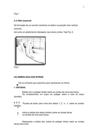 7
Fig.2
b.1) Mão esquerda
Na formação de um acorde mantenha os dedos na posição mais vertical
possível,
isto evita um abafamento indesejado nas outras cordas. Veja Fig. 3.
Fig.3
VII) SIMBOLOGIA DOS RITMOS
Eis os símbolos que usaremos para representar os ritmos:
I - BATIDAS:
Batida com o polegar direito sobre as cordas de cima para baixo.
Ou simplesmente um toque do polegar sobre a nota do baixo
(bordão).
Puxada de baixo para cima dos dedos 1, 2 e 3 sobre as cordas
básicas.
Indica a batida dos dedos direitos sobre as cordas ativas
no sentido de cima para baixo.
Representa a batida das costas do polegar direito sobre as cordas
ativas para cima.
 