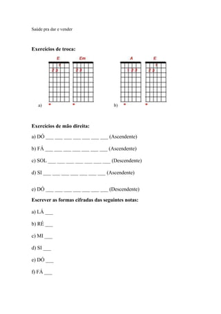 Saúde pra dar e vender
Exercícios de troca:
a) b)
Exercícios de mão direita:
a) DÓ ___ ___ ___ ___ ___ ___ ___ (Ascendente)
b) FÁ ___ ___ ___ ___ ___ ___ ___ (Ascendente)
c) SOL ___ ___ ___ ___ ___ ___ ___ (Descendente)
d) SI ___ ___ ___ ___ ___ ___ ___ (Ascendente)
e) DÓ ___ ___ ___ ___ ___ ___ ___ (Descendente)
Escrever as formas cifradas das seguintes notas:
a) LÁ ___
b) RÉ ___
c) MI ___
d) SI ___
e) DÓ ___
f) FÁ ___
 