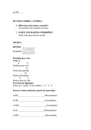 g) SOL ___
DUVIDAS SOBRE A TEORIA:
1. Diferença entre notas e acordes?
Um acorde é um conjunto de notas
2. O QUE SÃO BAIXOS E BORDÕES?
Notas mais grave de um acorde
MÚSICA
RITMO:
Roquinho:
Parabéns pra você
Tom: A
A E
Parabéns pra você
A
Nesta data querida
D
Muitas felicidades
E A
Muitos anos de vida
Exercício de digitação:
Inicio na 1ª corda, 5ª casa, dedos 1 – 2 – 3 – 4
Escrever notas musicais a partir da nota dada.
a) RÉ ___ ___ ___ ___ ___ ___ ___ (Descendente)
b) MI ___ ___ ___ ___ ___ ___ ___ (Ascendente)
c) SOL ___ ___ ___ ___ ___ ___ ___ (Ascendente)
d) SI ___ ___ ___ ___ ___ ___ ___ (Descendente)
e) DÓ ___ ___ ___ ___ ___ ___ ___ (Descendente
 