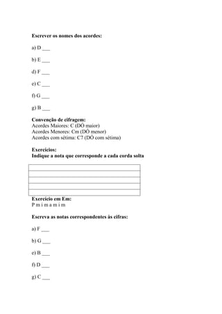 Escrever os nomes dos acordes:
a) D ___
b) E ___
d) F ___
e) C ___
f) G ___
g) B ___
Convenção de cifragem:
Acordes Maiores: C (DÓ maior)
Acordes Menores: Cm (DÓ menor)
Acordes com sétima: C7 (DÓ com sétima)
Exercícios:
Indique a nota que corresponde a cada corda solta
Exercício em Em:
P m i m a m i m
Escreva as notas correspondentes às cifras:
a) F ___
b) G ___
e) B ___
f) D ___
g) C ___
 