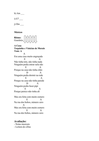 h) Am ___
i) E7 ___
j) Dm ___
Músicas
Ritmo:
Guarânia:
A Casa
Toquinho e Vinicius de Morais
Tom: A
A
Era uma casa muito engraçada
E A
Não tinha teto, não tinha nada
Ninguém podia entrar nela não
E A
Porque na casa não tinha chão
D A
Ninguém podia dormir na rede
E A
Porque na casa não tinha parede
D A
Ninguém podia fazer pipi
E A
Porque penico não tinha ali
Mas era feita com muito esmero
E A
Na rua dos bobos, número zero
A
Mas era feita com muito esmero
E A
Na rua dos bobos, número zero
Avaliação:
- Notas musicais
- Leitura de cifras
 