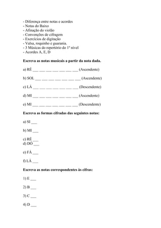 - Diferença entre notas e acordes
- Notas do Baixo
- Afinação do violão
- Convenções de cifragem
- Exercícios de digitação
- Valsa, roquinho e guarania.
- 3 Músicas do repertório do 1º nível
- Acordes A, E, D
Escreva as notas musicais a partir da nota dada.
a) RÉ ___ ___ ___ ___ ___ ___ ___ (Ascendente)
b) SOL ___ ___ ___ ___ ___ ___ ___ (Ascendente)
c) LÁ ___ ___ ___ ___ ___ ___ ___ (Descendente)
d) MI ___ ___ ___ ___ ___ ___ ___ (Ascendente)
e) MI ___ ___ ___ ___ ___ ___ ___ (Descendente)
Escreva as formas cifradas das seguintes notas:
a) SI ___
b) MI ___
c) RÉ ___
d) DÓ ___
e) FÁ ___
f) LÁ ___
Escreva as notas correspondentes às cifras:
1) E ___
2) B ___
3) C ___
4) D ___
 