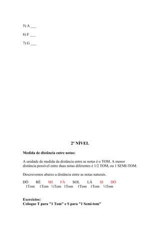 5) A ___
6) F ___
7) G ___
2º NÍVEL
Medida de distância entre notas:
A unidade de medida da distância entre as notas é o TOM. A menor
distância possível entre duas notas diferentes é 1/2 TOM, ou 1 SEMI-TOM.
Descrevemos abaixo a distância entre as notas naturais.
DÓ RÉ MI FÁ SOL LÁ SI DÓ
1Tom 1Tom ½Tom 1Tom 1Tom 1Tom ½Tom
Exercícios:
Coloque T para "1 Tom" e S para "1 Semi-tom"
 