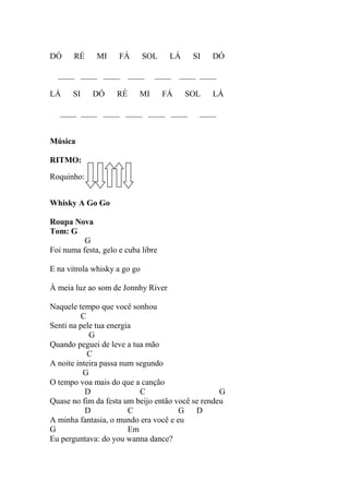 DÓ RÉ MI FÁ SOL LÁ SI DÓ
____ ____ ____ ____ ____ ____ ____
LÁ SI DÓ RÉ MI FÁ SOL LÁ
____ ____ ____ ____ ____ ____ ____
Música
RITMO:
Roquinho:
Whisky A Go Go
Roupa Nova
Tom: G
G
Foi numa festa, gelo e cuba libre
E na vitrola whisky a go go
À meia luz ao som de Jonnhy River
Naquele tempo que você sonhou
C
Senti na pele tua energia
G
Quando peguei de leve a tua mão
C
A noite inteira passa num segundo
G
O tempo voa mais do que a canção
D C G
Quase no fim da festa um beijo então você se rendeu
D C G D
A minha fantasia, o mundo era você e eu
G Em
Eu perguntava: do you wanna dance?
 