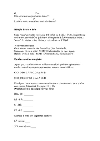 G Em
E te abraçava: do you wanna dance?
C D G
Lembrar você, um sonho a mais não faz mal
Relação Traste x Tom
Cada "casa" do violão representa 1/2 TOM, ou 1 SEMI-TOM. Exemplo: se
estivermos em um DÓ e quisermos alcançar um RÉ precisaremos andar 2
"casas" do violão, pois a distância entre eles é de 1 TOM.
Acidentes musicais
Os acidentes musicais são: Sustenidos (#) e Bemóis (b)
Sustenido: Deixa a nota 1 SEMI-TOM mais alta, ou mais aguda.
Bemol: Deixa a nota 1 SEMI-TOM mais baixa, ou mais grave.
Escala cromática completa:
Agora que já conhecemos os acidentes musicais podemos apresentar a
escala cromática completa, que contém as notas intermediárias:
C C# D D# E F F# G G# A A# B
C Db D Eb E F Gb G Ab A Bb B
Em alguns casos acontecem enarmonias (notas com o mesmo som, porém
com nomes diferentes). Exemplo: C# = Db
Preencha com a distância entre as notas
DÓ - RÉ: ________
RÉ - FÁ: ________
SI - RÉ: _________
FÁ - LÁ: _________
Escreva a cifra dos seguintes acordes:
LÁ menor: ____
SOL com sétima: ____
 