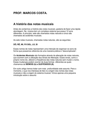 PROF: MARCOS COSTA.
A história das notas musicais
Antes de contarmos a história das notas musicais, gostaria de fazer uma rápida
abordagem. Na música tem um complexo sistema que possui 12 sons
diferentes. A princípio, sete são chamados notas naturais e cinco são
chamados de acidentes musicais.
As sete notas musicais, chamadas notas naturais, são as seguintes:
DÓ, RÉ, MI, FÁ SOL, LÁ, SI
Esses nomes de notas representam uma intenção de organizar os sons de
forma que possamos utilizá-los de uma maneira prática e “descomplicada”.
Os Acidentes Musicais são formados através da alteração de notas naturais,
que ocorrem com a utilização dos Sinais de Alteração. Esses sinais, como o
próprio nome diz, alteram a freqüência das notas naturais sem mudar o nome.
Essas mudanças podem ocorrer de duas formas diferentes as quais
chamamos de BEMOIS (b) e SUSTENIDOS (#).
Em outro artigo iremos tratar com mais profundidade este assunto. Para o
momento, o que nos interessa de fato é a origem dos nomes das notas
musicais e não a origem do sistema musical. Vimos apenas uma pequena
introdução sobre o assunto
 