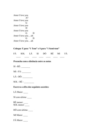 Amor I love you
A7
Amor I love you
G
Amor I love you
D
Amor I love you
G D
Amor I love you….uh
G D
Amor I love you….uh
Coloque T para "1 Tom" e S para "1 Semi-tom"
FÁ SOL LÁ SI DÓ RÉ MI FÁ
____ ____ ____ ____ ____ ____ ____
Preencha com a distância entre as notas
SI - RÉ: ________
MI - FÁ: ________
LÁ - DÓ: _________
SOL - RÉ : _________
Escreva a cifra dos seguintes acordes:
LÁ Maior: ____
SI com sétima: ____
RÉ menor: ____
SOL menor: ____
DÓ com sétima: ____
MI Maior: ____
FÁ Maior: ____
 