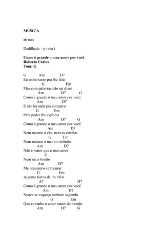 MÚSICA
ritmo:
Dedilhado – p i ma i
Como é grande o meu amor por você
Roberto Carlos
Tom: G
G Am D7
Eu tenho tanto pra lhe falar
G Em
Mas com palavras não sei dizer
Am D7 G
Como é grande o meu amor por você
Am D7
E não há nada pra comparar
G Em
Para poder lhe explicar
Am D7 G
Como é grande o meu amor por você
Am D7
Nem mesmo o céu, nem as estrelas
G Em
Nem mesmo o mar e o infinito
Am D7
Não é maior que o meu amor
G
Nem mais bonito
Am D7
Me desespero a procurar
G Em
Alguma forma de lhe falar
A7 D7
Como é grande o meu amor por você
Am D7
Nunca se esqueça nenhum segundo
G Em
Que eu tenho o amor maior do mundo
Am D7 G
 