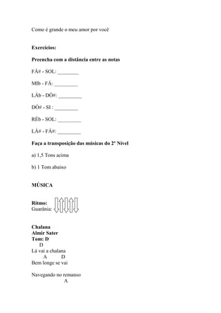 Como é grande o meu amor por você
Exercícios:
Preencha com a distância entre as notas
FÁ# - SOL: ________
MIb - FÁ: _________
LÁb - DÓ#: _________
DÓ# - SI : _________
RÉb - SOL: _________
LÁ# - FÁ#: _________
Faça a transposição das músicas do 2º Nível
a) 1,5 Tons acima
b) 1 Tom abaixo
MÚSICA
Ritmo:
Guarânia:
Chalana
Almir Sater
Tom: D
D
Lá vai a chalana
A D
Bem longe se vai
Navegando no remanso
A
 