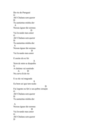 Do rio do Paraguai
G
Ah! Chalana sem querer
D
Tu aumentas minha dor
A
Nessas águas tão serenas
D
Vai levando meu amor
G
Ah! Chalana sem querer
D
Tu aumentas minha dor
A
Nessas águas tão serenas
D
Vai levando meu amor
E assim ela se foi
A
Nem de mim se despediu
G
A chalana vai sumindo
A D
Na curva lá do rio
E se ela vai magoada
A
Eu bem sei que tem razão
D
Fui ingrato eu feri o seu pobre coração
G
Ah! Chalana sem querer
D
Tu aumentas minha dor
A
Nessas águas tão serenas
D
Vai levando meu amor
G
Ah! Chalana sem querer
D
 