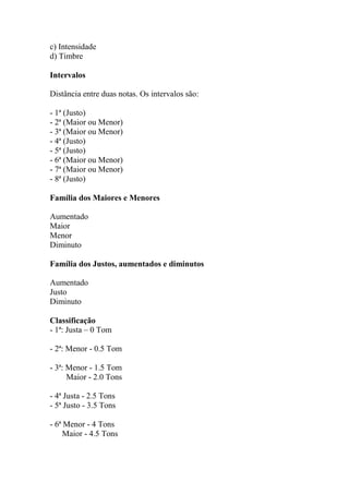 c) Intensidade
d) Timbre
Intervalos
Distância entre duas notas. Os intervalos são:
- 1ª (Justo)
- 2ª (Maior ou Menor)
- 3ª (Maior ou Menor)
- 4ª (Justo)
- 5ª (Justo)
- 6ª (Maior ou Menor)
- 7ª (Maior ou Menor)
- 8ª (Justo)
Família dos Maiores e Menores
Aumentado
Maior
Menor
Diminuto
Família dos Justos, aumentados e diminutos
Aumentado
Justo
Diminuto
Classificação
- 1ª: Justa – 0 Tom
- 2ª: Menor - 0.5 Tom
- 3ª: Menor - 1.5 Tom
Maior - 2.0 Tons
- 4ª Justa - 2.5 Tons
- 5ª Justo - 3.5 Tons
- 6ª Menor - 4 Tons
Maior - 4.5 Tons
 