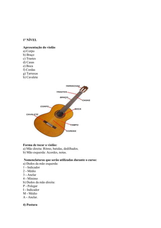 1º NÍVEL
Apresentação do violão
a) Corpo
b) Braço
c) Trastes
d) Casas
e) Boca
f) Cordas
g) Tarraxas
h) Cavalete
Forma de tocar o violão:
a) Mão direita: Ritmo, batidas, dedilhados.
b) Mão esquerda: Acordes, notas.
Nomenclaturas que serão utilizadas durante o curso:
a) Dedos da mão esquerda:
1 - Indicador
2 - Médio
3 - Anelar
4 - Mínimo
b) Dedos da mão direita:
P - Polegar
I - Indicador
M - Médio
A - Anelar.
4) Postura
 