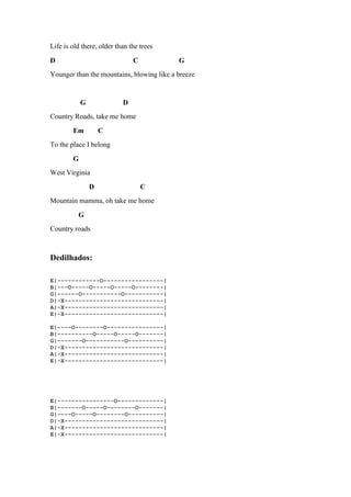 Life is old there, older than the trees
D C G
Younger than the mountains, blowing like a breeze
G D
Country Roads, take me home
Em C
To the place I belong
G
West Virginia
D C
Mountain mamma, oh take me home
G
Country roads
Dedilhados:
E|------------O-----------------|
B|---O-----O-----O-----O--------|
G|------O-----------O-----------|
D|-X----------------------------|
A|-X----------------------------|
E|-X----------------------------|
E|----O--------O----------------|
B|----------O-----O-----O-------|
G|-------O-----------O----------|
D|-X----------------------------|
A|-X----------------------------|
E|-X----------------------------|
E|----------------O-------------|
B|-------O-----O--------O-------|
G|----O-----O--------O----------|
D|-X----------------------------|
A|-X----------------------------|
E|-X----------------------------|
 