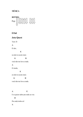 MÚSICA
RITMO:
Pop:
O Sol
Jota Quest
Tom: D
A
Ei dor,
E
eu não te escuto mais
G D
você não me leva a nada.
A
Ei medo,
E
eu não te escuto mais
G D
você não me leva a nada.
A E
E se quiser saber pra onde eu vou
D
Pra onde tenha sol
A
 