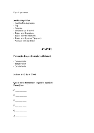 É pra lá que eu vou
Avaliação prática
- Dedilhados Avançados
- Pop
- Country
- 2 músicas do 3º Nível
- Todos acorde maiores
- Todos acordes menores
- Todos acordes com 7º(menor)
- Acordes com acidentes
4º NÍVEL
Formação de acordes maiores (Triades)
- Fundamental
- Terça Maior
- Quinta Justa
Música 1 e 2 do 4º Nível
Quais notas formam os seguintes acordes?
Exercícios:
C ___ ___ ___
D ___ ___ ___
E ___ ___ ___
F ___ ___ ___
G ___ ___ ___
A ___ ___ ___
 