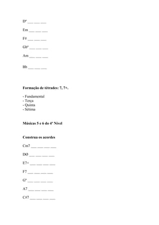 Dº ___ ___ ___
Em ___ ___ ___
F# ___ ___ ___
Gbº ___ ___ ___
Am ___ ___ ___
Bb ___ ___ ___
Formação de tétrades: 7, 7+.
- Fundamental
- Terça
- Quinta
- Sétima
Músicas 5 e 6 do 4º Nível
Construa os acordes
Cm7 ___ ___ ___ ___
DØ ___ ___ ___ ___
E7+ ___ ___ ___ ___
F7 ___ ___ ___ ___
Gº ___ ___ ___ ___
A7 ___ ___ ___ ___
C#7 ___ ___ ___ ___
 