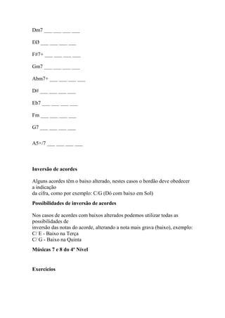 Dm7 ___ ___ ___ ___
EØ ___ ___ ___ ___
F#7+ ___ ___ ___ ___
Gm7 ___ ___ ___ ___
Abm7+ ___ ___ ___ ___
D# ___ ___ ___ ___
Eb7 ___ ___ ___ ___
Fm ___ ___ ___ ___
G7 ___ ___ ___ ___
A5+/7 ___ ___ ___ ___
Inversão de acordes
Alguns acordes têm o baixo alterado, nestes casos o bordão deve obedecer
a indicação
da cifra, como por exemplo: C/G (Dó com baixo em Sol)
Possibilidades de inversão de acordes
Nos casos de acordes com baixos alterados podemos utilizar todas as
possibilidades de
inversão das notas do acorde, alterando a nota mais grava (baixo), exemplo:
C/ E - Baixo na Terça
C/ G - Baixo na Quinta
Músicas 7 e 8 do 4º Nível
Exercícios
 