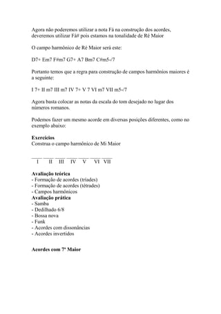 Agora não poderemos utilizar a nota Fá na construção dos acordes,
deveremos utilizar Fá# pois estamos na tonalidade de Ré Maior
O campo harmônico de Ré Maior será este:
D7+ Em7 F#m7 G7+ A7 Bm7 C#m5-/7
Portanto temos que a regra para construção de campos harmônios maiores é
a seguinte:
I 7+ II m7 III m7 IV 7+ V 7 VI m7 VII m5-/7
Agora basta colocar as notas da escala do tom desejado no lugar dos
números romanos.
Podemos fazer um mesmo acorde em diversas posições diferentes, como no
exemplo abaixo:
Exercícios
Construa o campo harmônico de Mi Maior
____ ____ ____ ____ ____ ____ ____
I II III IV V VI VII
Avaliação teórica
- Formação de acordes (tríades)
- Formação de acordes (tétrades)
- Campos harmônicos
Avaliação prática
- Samba
- Dedilhado 6/8
- Bossa nova
- Funk
- Acordes com dissonâncias
- Acordes invertidos
Acordes com 7ª Maior
 