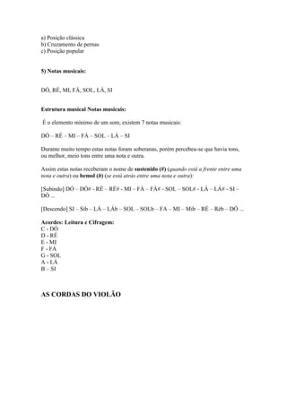a) Posição clássica
b) Cruzamento de pernas
c) Posição popular
5) Notas musicais:
DÓ, RÉ, MI, FÁ, SOL, LÁ, SI
Estrutura musical Notas musicais:
É o elemento mínimo de um som, existem 7 notas musicais:
DÓ – RÉ – MI – FÁ – SOL – LÁ – SI
Durante muito tempo estas notas foram soberanas, porém percebeu-se que havia tons,
ou melhor, meio tons entre uma nota e outra.
Assim estas notas receberam o nome de sustenido (#) (quando está a frente entre uma
nota e outra) ou bemol (b) (se está atrás entre uma nota e outra):
[Subindo] DÓ – DÓ# - RÉ – RÉ# - MI – FÁ – FÁ# - SOL – SOL# - LÁ – LÁ# - SI –
DÓ ...
[Descendo] SI – Sib – LÁ – LÁb – SOL – SOLb – FA – MI – Mib – RÉ – Réb – DÓ ...
Acordes: Leitura e Cifragem:
C - DÓ
D - RÉ
E - MI
F - FÁ
G - SOL
A - LÁ
B – SI
AS CORDAS DO VIOLÃO
 