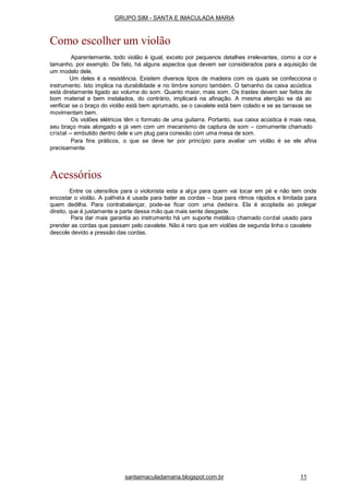 santaimaculadamaria.blogspot.com.br 11
GRUPO SIM - SANTA E IMACULADA MARIA
Como escolher um violão
Aparentemente, todo violão é igual, exceto por pequenos detalhes irrelevantes, como a cor e
tamanho, por exemplo. De fato, há alguns aspectos que devem ser considerados para a aquisição de
um modelo dele.
Um deles é a resistência. Existem diversos tipos de madeira com os quais se confecciona o
instrumento. Isto implica na durabilidade e no timbre sonoro também. O tamanho da caixa acústica
está diretamente ligado ao volume do som. Quanto maior, mais som. Os trastes devem ser feitos de
bom material e bem instalados, do contrário, implicará na afinação. A mesma atenção se dá ao
verificar se o braço do violão está bem aprumado, se o cavalete está bem colado e se as tarraxas se
movimentam bem.
Os violões elétricos têm o formato de uma guitarra. Portanto, sua caixa acústica é mais rasa,
seu braço mais alongado e já vem com um mecanismo de captura de som – comumente chamado
cristal -- embutido dentro dele e um plug para conexão com uma mesa de som.
Para fins práticos, o que se deve ter por princípio para avaliar um violão é se ele afina
precisamente.
Acessórios
Entre os utensílios para o violonista esta a alça para quem vai tocar em pé e não tem onde
encostar o violão. A palheta é usada para bater as cordas – boa para ritmos rápidos e limitada para
quem dedilha. Para contrabalançar, pode-se ficar com uma dedeira. Ela é acoplada ao polegar
direito, que é justamente a parte dessa mão que mais sente desgaste.
Para dar mais garantia ao instrumento há um suporte metálico chamado cordal usado para
prender as cordas que passam pelo cavalete. Não é raro que em violões de segunda linha o cavalete
descole devido a pressão das cordas.
 