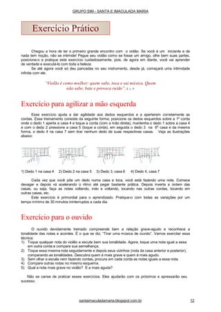 1) Dedo 1 na casa 4 2) Dedo 2 na casa 5 3) Dedo 3, casa 6 4) Dedo 4, casa 7
Cada vez que você põe um dedo numa casa e toca, você está fazendo uma nota. Comece
devagar e depois vá acelerando o ritmo até pegar bastante prática. Depois inverta a ordem das
casas, ou seja, faça as notas voltando, indo e voltando, tocando nas outras cordas, tocando em
outras casas, etc.
Este exercício é primordial para o aprendizado. Pratique-o com todas as variações por um
tempo mínimo de 30 minutos ininterruptos a cada dia.
Exercício para o ouvido
O ouvido devidamente treinado compreende bem a relação grave-agudo e reconhece a
tonalidade das notas e acordes. É o que se diz; “Tirar uma música de ouvido”. Vamos exercitar essa
técnica:
1) Toque qualquer nota do violão e escute bem sua tonalidade. Agora, toque uma nota igual a essa
em outra corda e compare sua semelhança.
2) Toque essa mesma nota seguidamente e depois seus vizinhos (nota da casa anterior e posterior),
comparando as tonalidades. Descubra quem é mais grave e quem é mais agudo.
3) Sem olhar a escala nem fazendo contas, procure em cada corda as notas iguais a essa nota.
4) Compare outras notas no mesmo esquema.
5) Qual a nota mais grave no violão? E a mais aguda?
Não se canse de praticar esses exercícios. Eles ajudarão com os próximos e apressarão seu
sucesso.
Exercício Prático
Chegou a hora de ter o primeiro grande encontro com o violão. Se você é um iniciante e de
nada tem noção, não se intimide! Pegue seu violão como se fosse um amigo, olhe bem suas partes,
posicione-o e pratique este exercício cuidadosamente, pois, de agora em diante, você vai aprender
de verdade e executá-lo com toda a beleza.
Se até agora você só deu pancadas no seu instrumento, desde já, começará uma intimidade
infinita com ele.
“Violão é como mulher: quem sabe, toca e sai música. Quem
não sabe, bate e provoca ruído”. E. L. P.
Exercício para agilizar a mão esquerda
Esse exercício ajuda a dar agilidade aos dedos esquerdos e a apertarem corretamente as
cordas. Esse treinamento consiste da seguinte forma; posicione os dedos esquerdos sobre a 1a
corda
onde o dedo 1 aperta a casa 4 e toque a corda (com a mão direta), mantenha o dedo 1 sobre a casa 4
e com o dedo 2 pressione a casa 5 (toque a corda), em seguida o dedo 3 na 6a
casa e da mesma
forma, o dedo 4 na casa 7 sem tirar nenhum dedo de suas respectivas casas. Veja as ilustrações
abaixo:
santaimaculadamaria.blogspot.com.br 12
GRUPO SIM - SANTA E IMACULADA MARIA
 